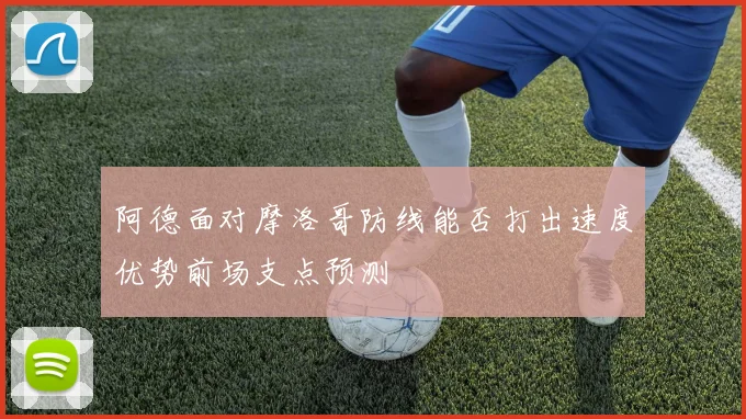 阿德面对摩洛哥防线能否打出速度优势前场支点预测