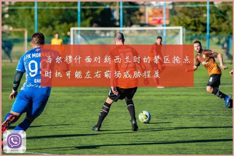 马尔穆什面对新西兰时的禁区抢点时机可能左右前场威胁程度