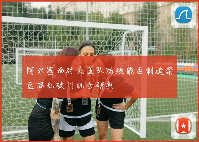 阿尔塞面对美国队防线能否制造禁区混乱破门机会研判
