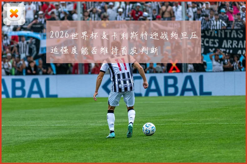 2026世界杯麦卡利斯特迎战约旦压迫强度能否维持首发判断