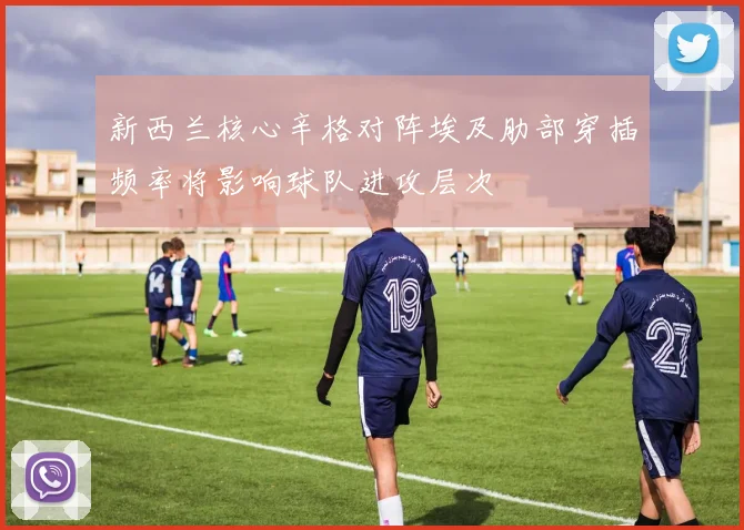 新西兰核心辛格对阵埃及肋部穿插频率将影响球队进攻层次