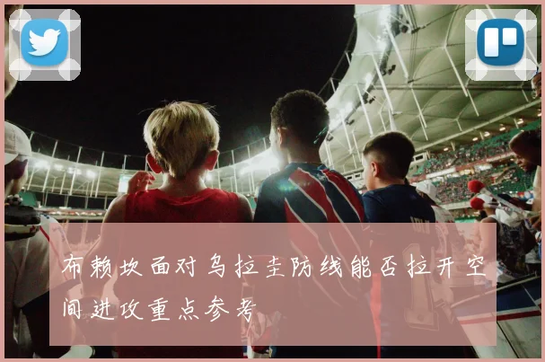 布赖坎面对乌拉圭防线能否拉开空间进攻重点参考