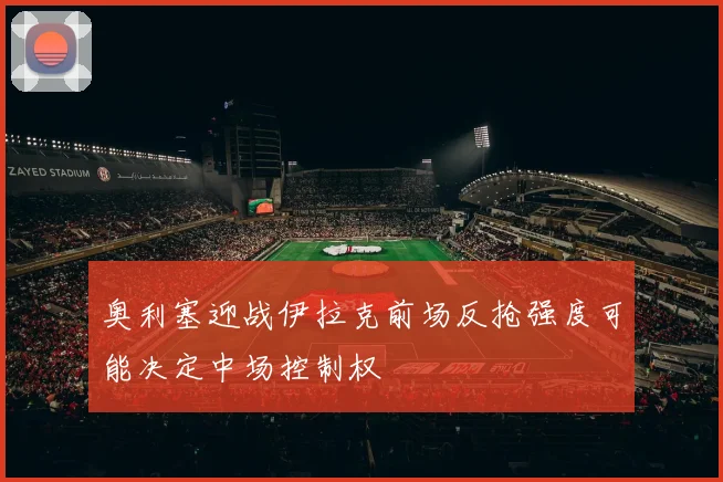 奥利塞迎战伊拉克前场反抢强度可能决定中场控制权