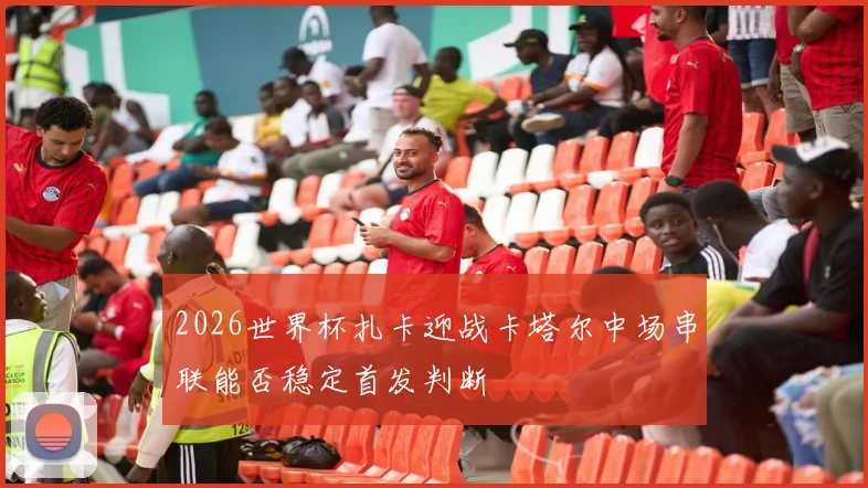 2026世界杯扎卡迎战卡塔尔中场串联能否稳定首发判断