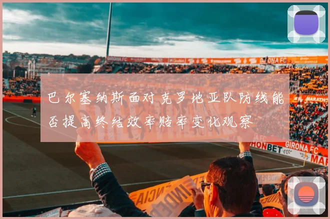巴尔塞纳斯面对克罗地亚队防线能否提高终结效率赔率变化观察