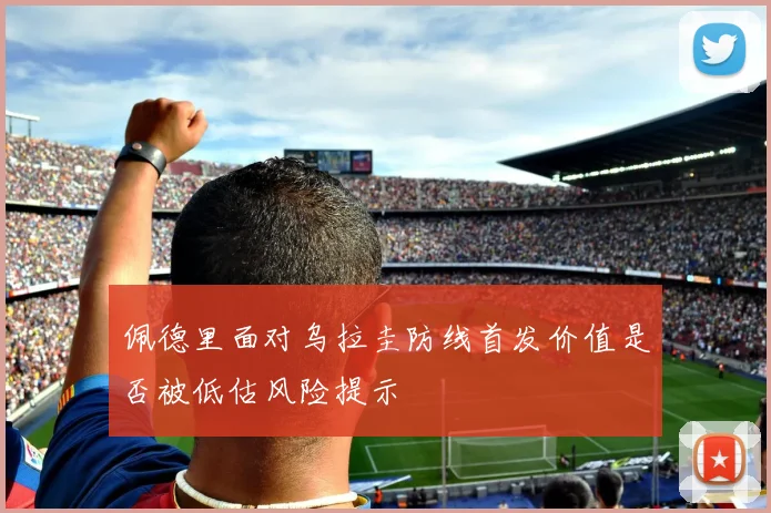 佩德里面对乌拉圭防线首发价值是否被低估风险提示