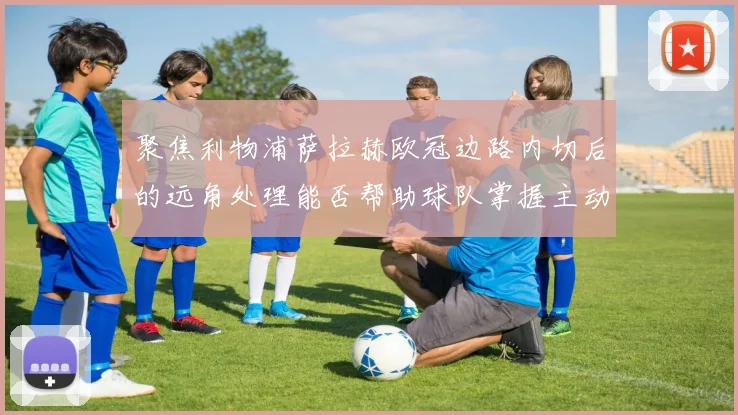 聚焦利物浦萨拉赫欧冠边路内切后的远角处理能否帮助球队掌握主动