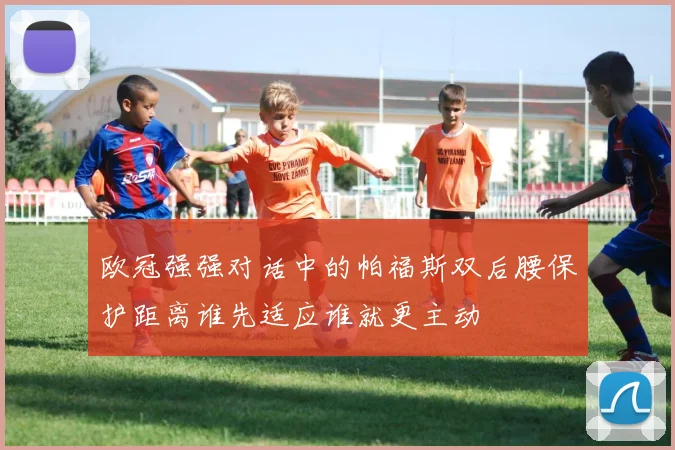 欧冠强强对话中的帕福斯双后腰保护距离谁先适应谁就更主动