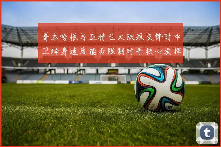 哥本哈根与亚特兰大欧冠交锋时中卫转身速度能否限制对手核心发挥