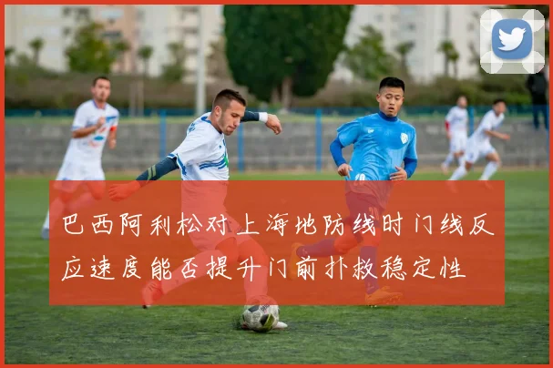巴西阿利松对上海地防线时门线反应速度能否提升门前扑救稳定性
