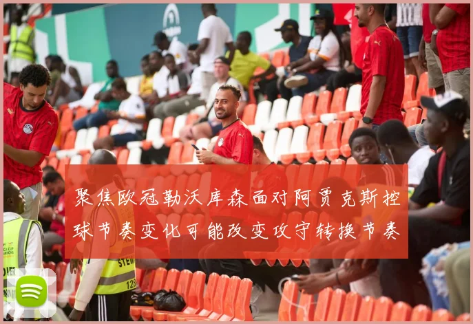 聚焦欧冠勒沃库森面对阿贾克斯控球节奏变化可能改变攻守转换节奏