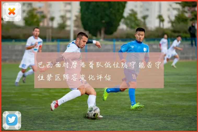 巴西面对摩洛哥队低位防守能否守住禁区阵容变化评估