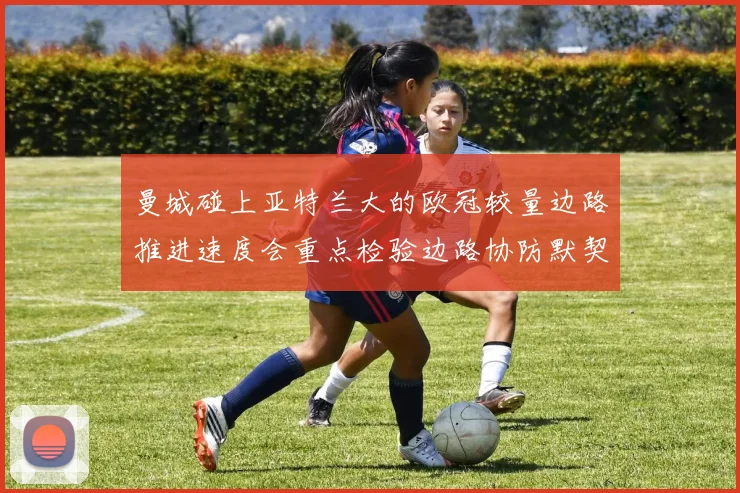 曼城碰上亚特兰大的欧冠较量边路推进速度会重点检验边路协防默契