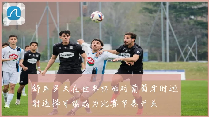 舒库罗夫在世界杯面对葡萄牙时远射选择可能成为比赛节奏开关