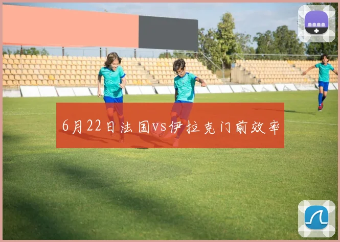 6月22日法国vs伊拉克门前效率