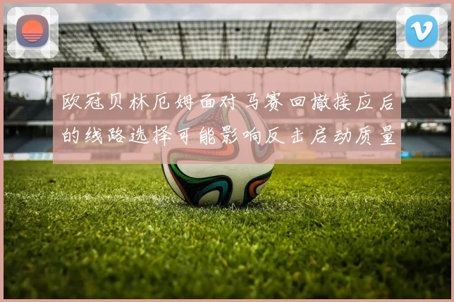 欧冠贝林厄姆面对马赛回撤接应后的线路选择可能影响反击启动质量