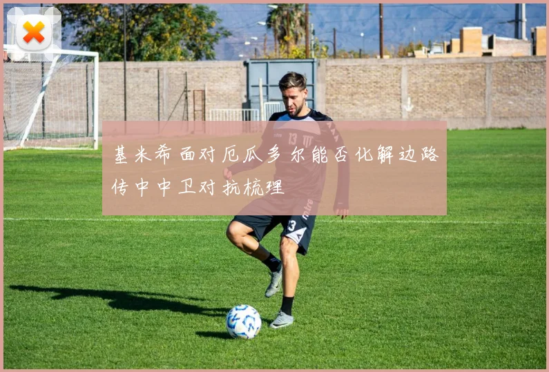 基米希面对厄瓜多尔能否化解边路传中中卫对抗梳理