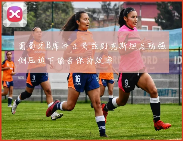 葡萄牙B席冲击乌兹别克斯坦后防强侧压迫下能否保持效率