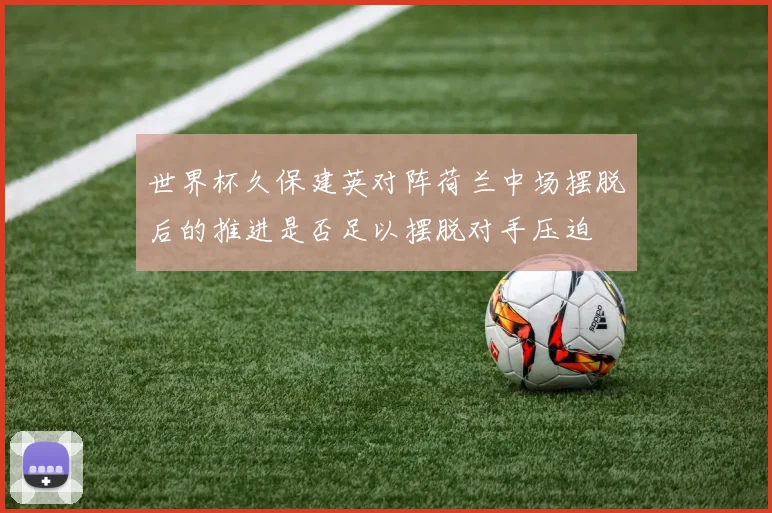 世界杯久保建英对阵荷兰中场摆脱后的推进是否足以摆脱对手压迫
