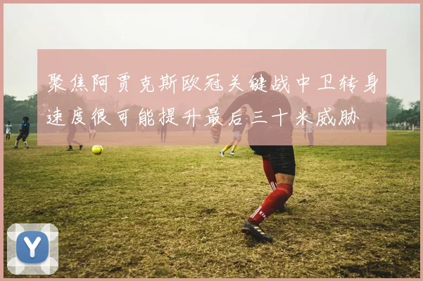聚焦阿贾克斯欧冠关键战中卫转身速度很可能提升最后三十米威胁
