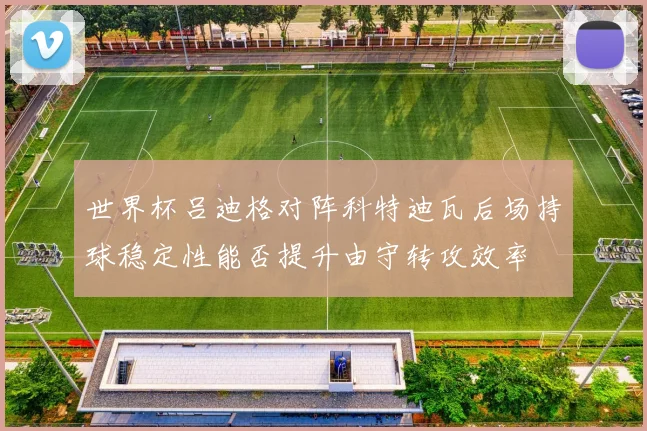 世界杯吕迪格对阵科特迪瓦后场持球稳定性能否提升由守转攻效率