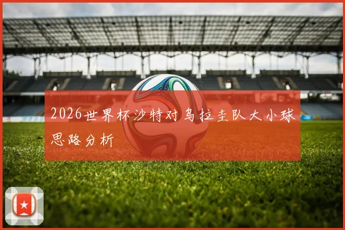 2026世界杯沙特对乌拉圭队大小球思路分析