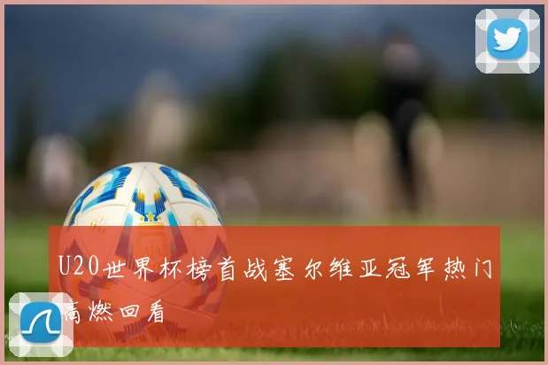 U20世界杯榜首战塞尔维亚冠军热门高燃回看