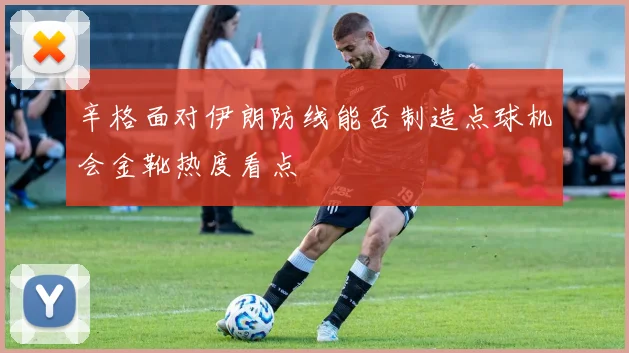 辛格面对伊朗防线能否制造点球机会金靴热度看点