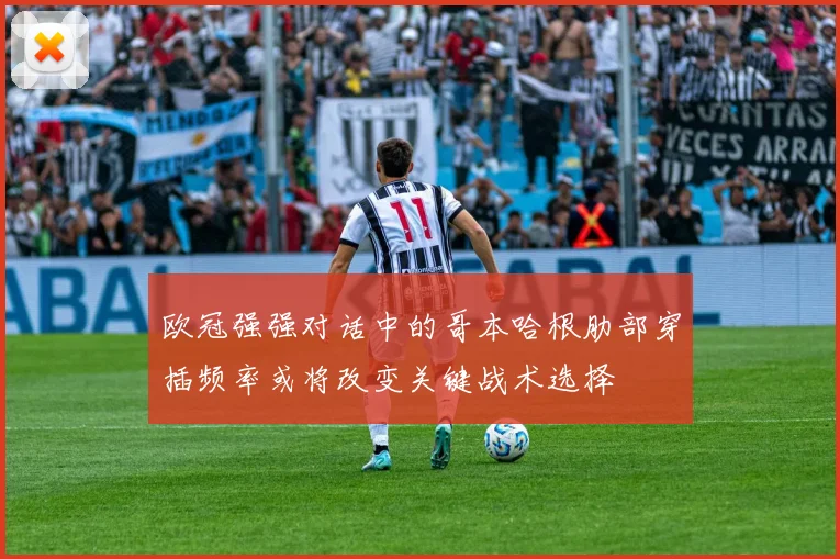 欧冠强强对话中的哥本哈根肋部穿插频率或将改变关键战术选择