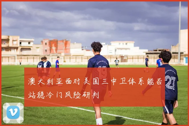 澳大利亚面对美国三中卫体系能否站稳冷门风险研判