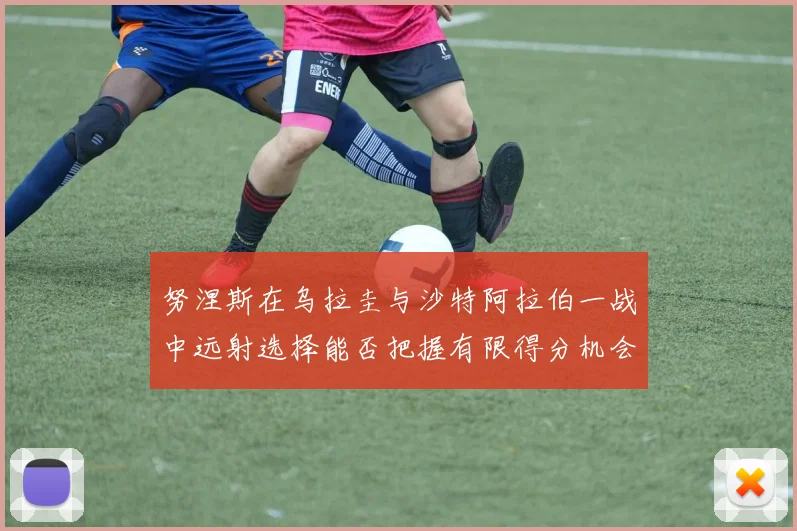 努涅斯在乌拉圭与沙特阿拉伯一战中远射选择能否把握有限得分机会