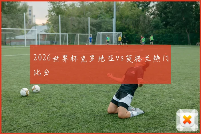 2026世界杯克罗地亚vs英格兰热门比分