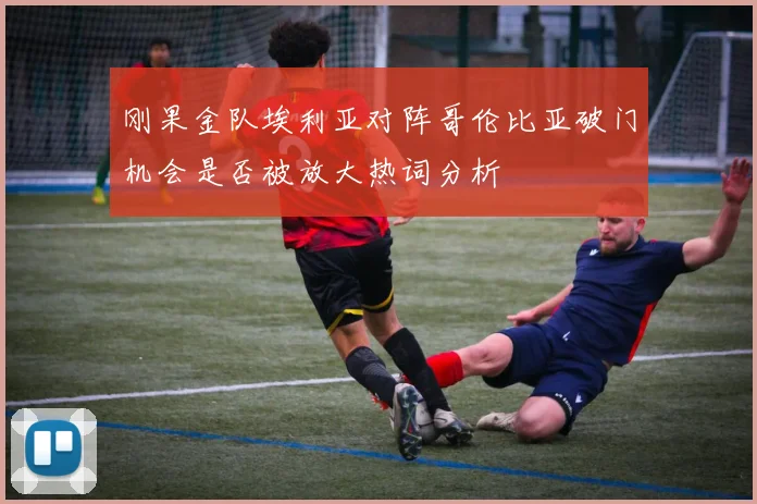 刚果金队埃利亚对阵哥伦比亚破门机会是否被放大热词分析