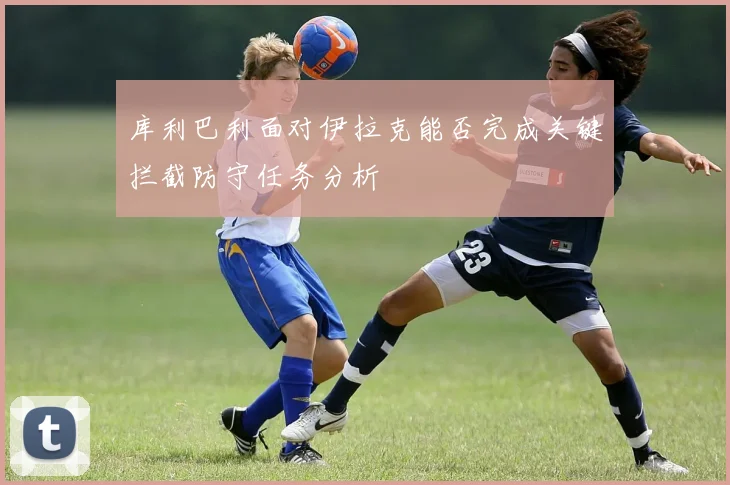 库利巴利面对伊拉克能否完成关键拦截防守任务分析