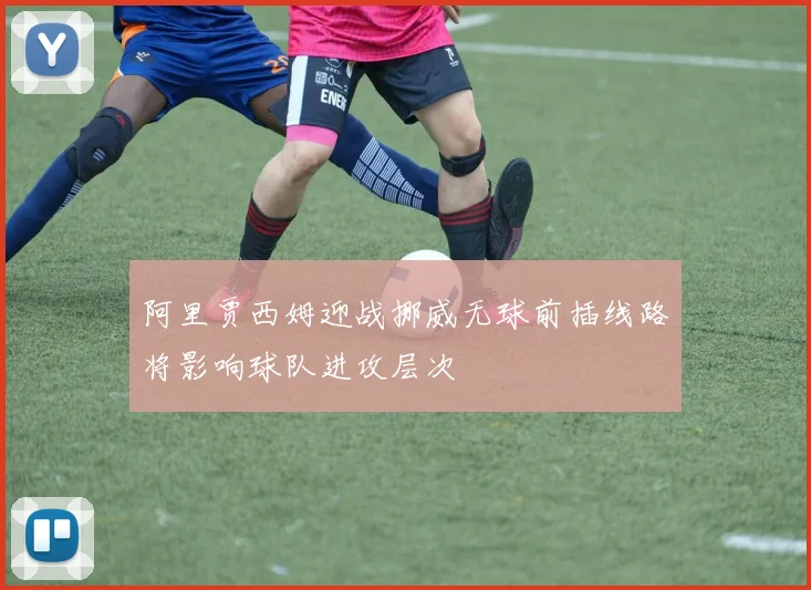 阿里贾西姆迎战挪威无球前插线路将影响球队进攻层次