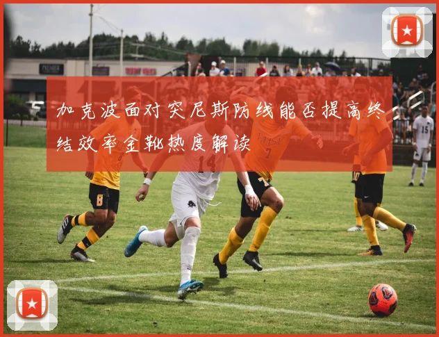 加克波面对突尼斯防线能否提高终结效率金靴热度解读
