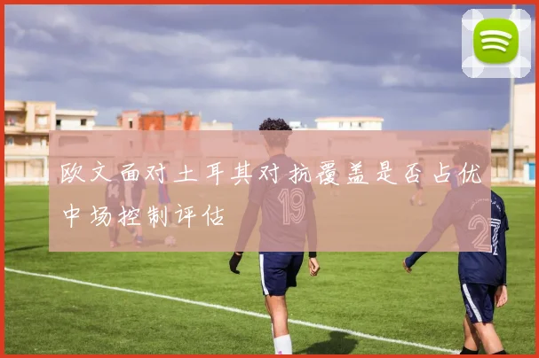 欧文面对土耳其对抗覆盖是否占优中场控制评估