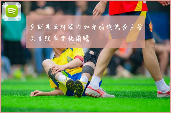 多斯基面对塞内加尔防线能否主导反击赔率变化前瞻