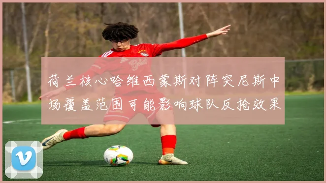 荷兰核心哈维西蒙斯对阵突尼斯中场覆盖范围可能影响球队反抢效果
