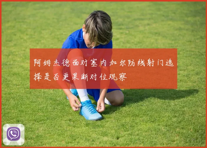 阿姆杰德面对塞内加尔防线射门选择是否更果断对位观察