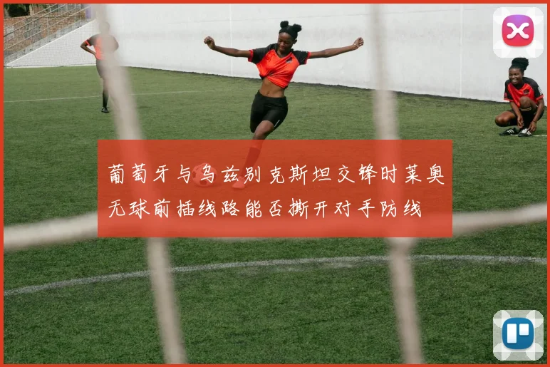 葡萄牙与乌兹别克斯坦交锋时莱奥无球前插线路能否撕开对手防线