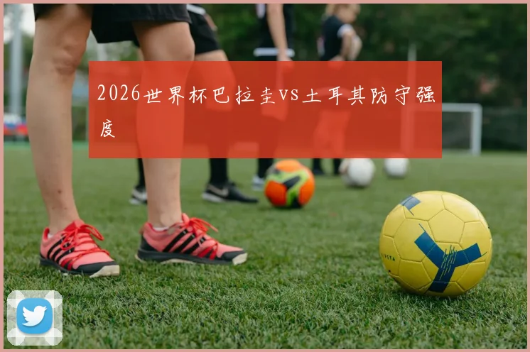 2026世界杯巴拉圭vs土耳其防守强度