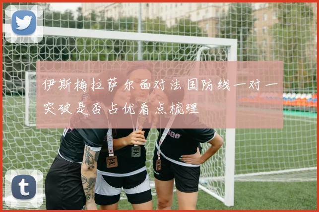 伊斯梅拉萨尔面对法国防线一对一突破是否占优看点梳理