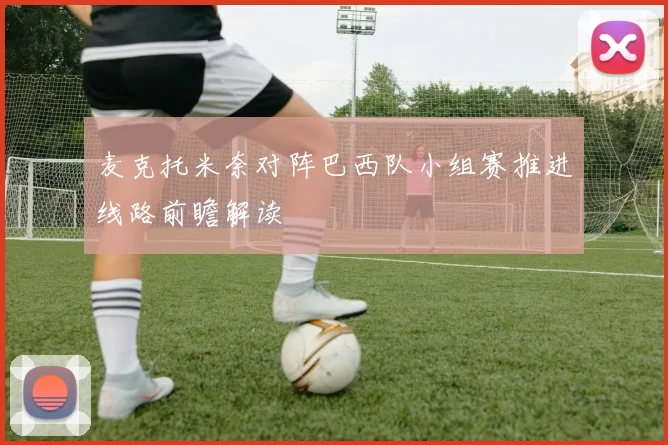 麦克托米奈对阵巴西队小组赛推进线路前瞻解读